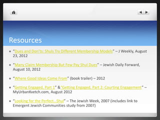 Resources
   “Dues and Don’ts: Shuls Try Different Membership Models” – J Weekly, August
    23, 2012

   “Many Claim Membership But Few Pay Shul Dues” – Jewish Daily Forward,
    August 10, 2012

   “Where Good Ideas Come From” (book trailer) – 2012

   “Getting Engaged, Part 1” &“Getting Engaged, Part 2: Courting Engagement” –
    MyUrbanKvetch.com, August 2012

   “Looking for the Perfect…Shul” – The Jewish Week, 2007 (includes link to
    Emergent Jewish Communities study from 2007)
 