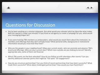 Questions for Discussion
   You’ve been working on a mission statement. But what would your elevator pitch be (describe what makes
    Beth Am special in under one minute)? If you hired an ad agency to create a campaign for you, what would
    your messaging/slogan be?

   If you were training TBA members as ambassadors, what would you teach them about the institution, its
    members and offerings that they don’t already know? What personal skills, background or institutional
    information would you insist that they have?

   Who are the people in your neighborhood? (Map your current assets: who can promote and advance TBA’s
    brand and offerings). Who are your current stars? Which stars outside are you looking to recruit? Identify
    appropriate asks, some of them not financial.

   Which TBA events are the best-attended? How do you follow up with attendees after events? Can you
    identify additional calendar points that might be “hot spots” for engagement?

   How do you structure partnerships? Can you think of recent partnerships that have been successful? What
    made them successful? What about challenged partnerships? How would you have fixed them?
 
