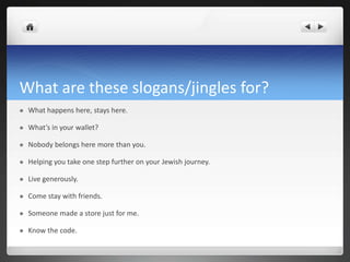 What are these slogans/jingles for?
   What happens here, stays here.

   What’s in your wallet?

   Nobody belongs here more than you.

   Helping you take one step further on your Jewish journey.

   Live generously.

   Come stay with friends.

   Someone made a store just for me.

   Know the code.
 