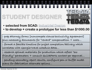 TEbata
TEbata
TEbata
®®
STUDENT DESIGNER
• selected from SCAD: Industrial Design
• to develop + create a prototype for less than $1000.00
- prep attorney forms [noncompete clause/exclusivity agreement]
plus necessary documents for “reward” compensation + costs...
- format a feasible timeline for project completion/delivery which
correlates with Georgia travel schedule dates...
- research optimal materials for production which reflect “eco
friendly” parameters + consult QuickParts contact per approval...
- pending secondary report results, configure pan or buffet model
plans for fabrication alternate options...
Wednesday, September 29, 2010
 