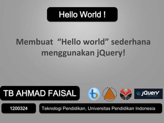 TB AHMAD FAISAL
1200324
Hello World !
Membuat “Hello world” sederhana
menggunakan jQuery!
Teknologi Pendidikan, Universitas Pendidikan Indonesia
 