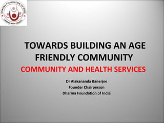 TOWARDS BUILDING AN AGE
FRIENDLY COMMUNITY
Dr Alakananda Banerjee
Founder Chairperson
Dharma Foundation of India
06/18/15 1
COMMUNITY AND HEALTH SERVICES
 