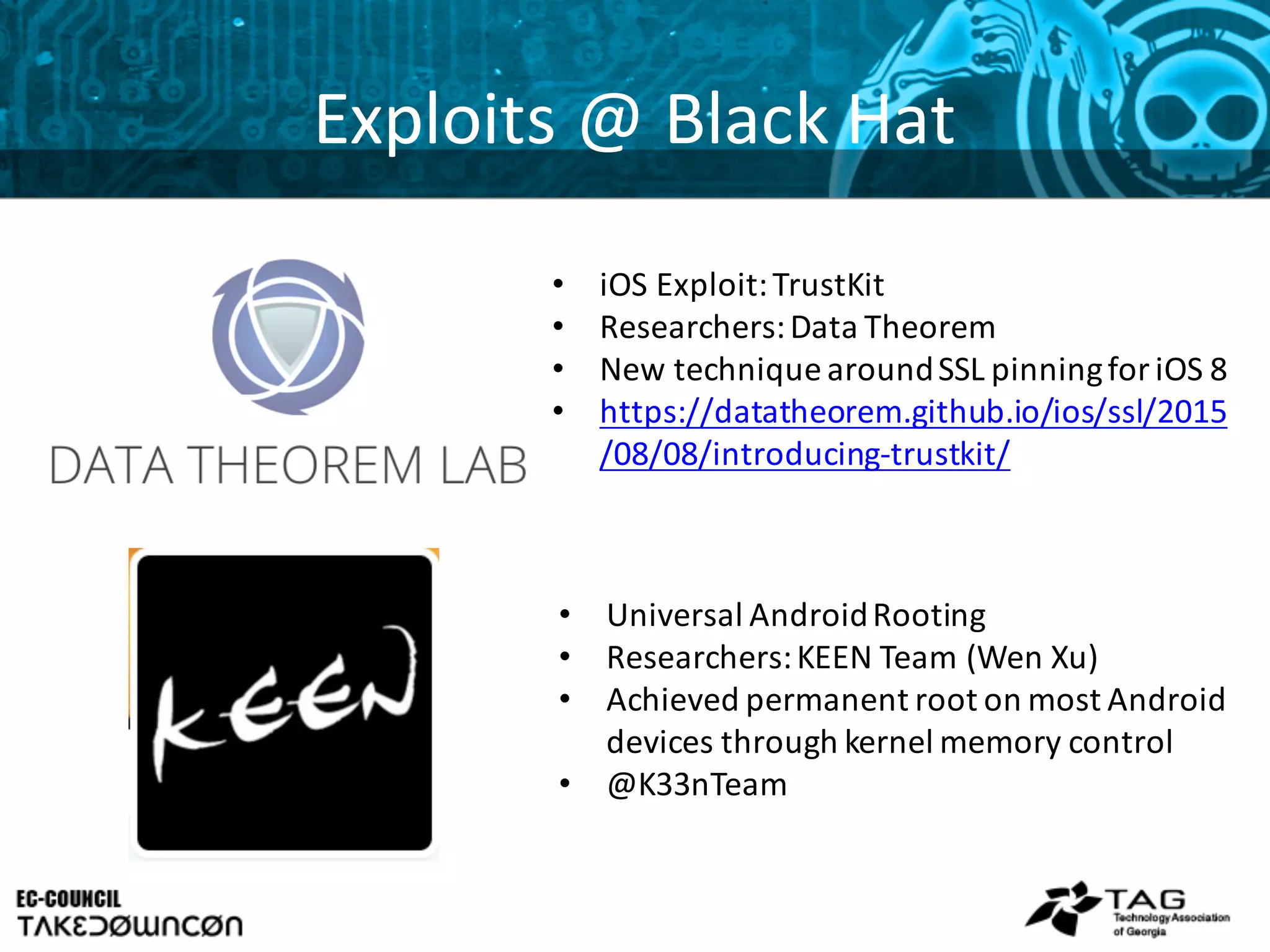 Exploits	
  @	
  Black	
  Hat
• Universal	
  Android	
  Rooting
• Researchers:	
  KEEN	
  Team	
  (Wen	
  Xu)
• Achieved	
  permanent	
  root	
  on	
  most	
  Android	
  
devices	
  through	
  kernel	
  memory	
  control
• @K33nTeam
• iOS	
  Exploit:	
  TrustKit
• Researchers:	
  Data	
  Theorem
• New	
  technique	
  around	
  SSL	
  pinning	
  for	
  iOS	
  8
• https://datatheorem.github.io/ios/ssl/2015
/08/08/introducing-­‐trustkit/
 