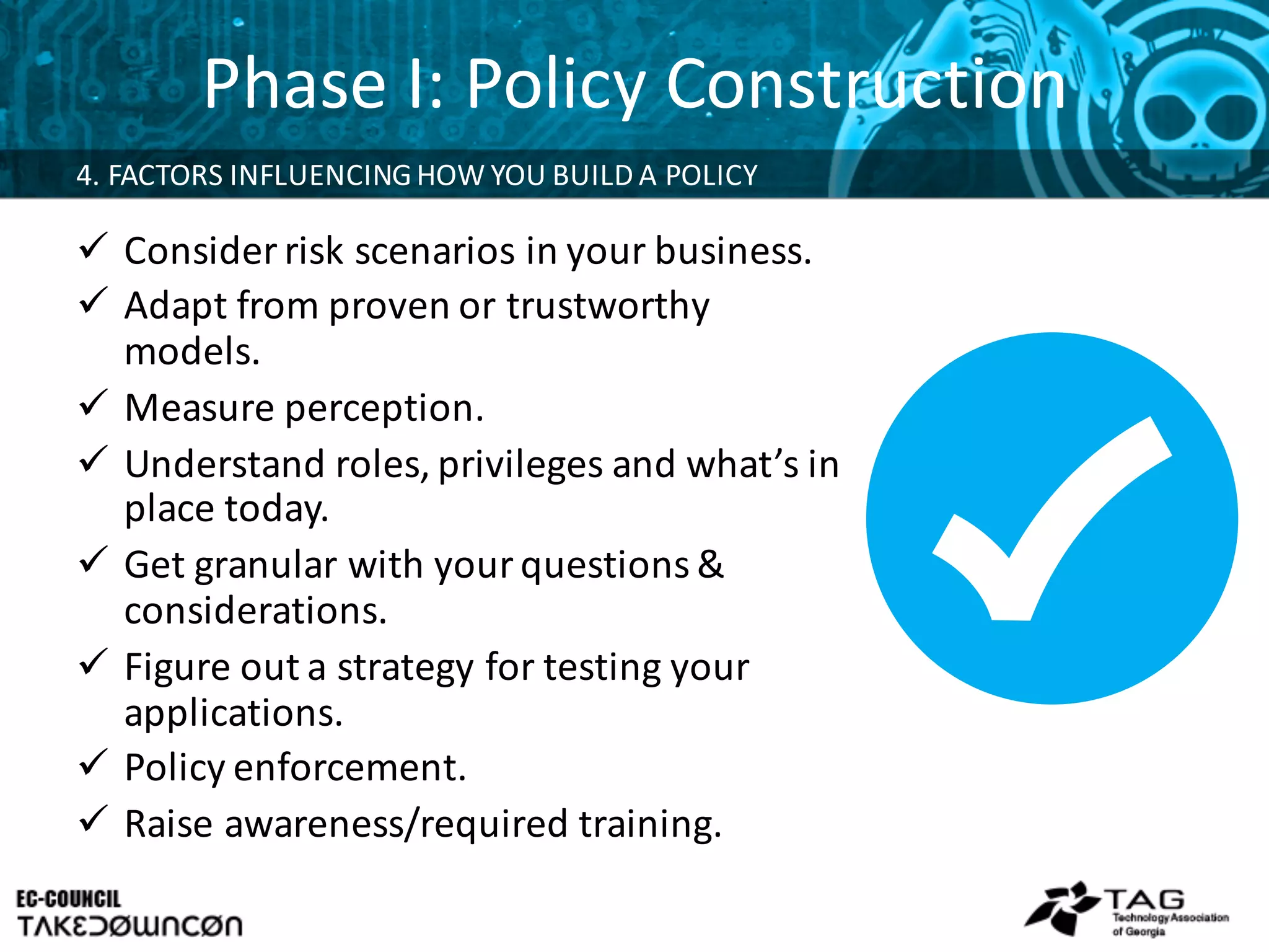 Phase	
  I:	
  Policy	
  Construction
ü Consider	
  risk	
  scenarios	
  in	
  your	
  business.
ü Adapt	
  from	
  proven	
  or	
  trustworthy	
  
models.
ü Measure	
  perception.
ü Understand	
  roles,	
  privileges	
  and	
  what’s	
  in	
  
place	
  today.
ü Get	
  granular	
  with	
  your	
  questions	
  &	
  
considerations.
ü Figure	
  out	
  a	
  strategy	
  for	
  testing	
  your	
  
applications.	
  
ü Policy	
  enforcement.
ü Raise	
  awareness/required	
  training.
4.	
  FACTORS	
  INFLUENCING	
  HOW	
  YOU	
  BUILD	
  A	
  POLICY	
  
 