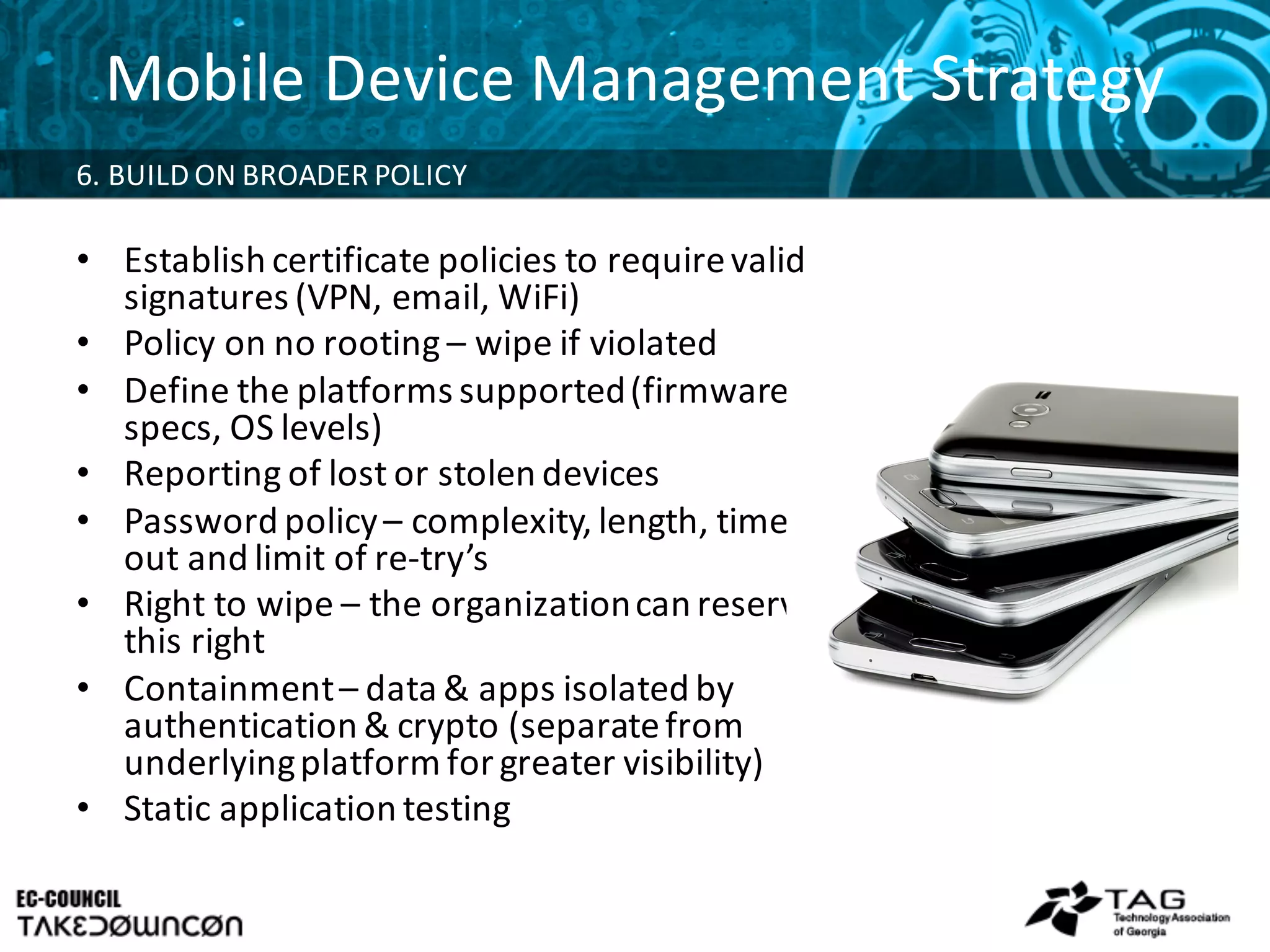 Mobile	
  Device	
  Management	
  Strategy
6.	
  BUILD	
  ON	
  BROADER	
  POLICY	
  
• Establish	
  certificate	
  policies	
  to	
  require	
  valid	
  
signatures	
  (VPN,	
  email,	
  WiFi)
• Policy	
  on	
  no	
  rooting	
  – wipe	
  if	
  violated
• Define	
  the	
  platforms	
  supported	
  (firmware	
  
specs,	
  OS	
  levels)
• Reporting	
  of	
  lost	
  or	
  stolen	
  devices	
  
• Password	
  policy	
  – complexity,	
  length,	
  time-­‐
out	
  and	
  limit	
  of	
  re-­‐try’s
• Right	
  to	
  wipe	
  – the	
  organization	
  can	
  reserve	
  
this	
  right
• Containment	
  – data	
  &	
  apps	
  isolated	
  by	
  
authentication	
  &	
  crypto	
  (separate	
  from	
  
underlying	
  platform	
  for	
  greater	
  visibility)
• Static	
  application	
  testing
 