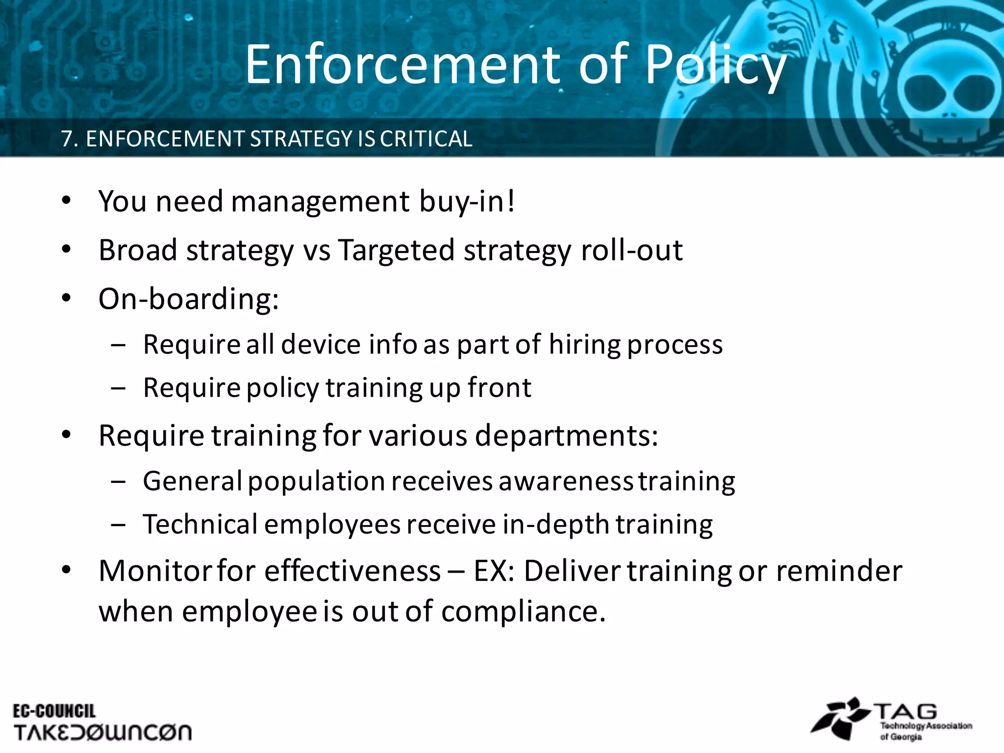 Enforcement	
  of	
  Policy
7.	
  ENFORCEMENT	
  STRATEGY	
  IS	
  CRITICAL	
  
• You	
  need	
  management	
  buy-­‐in!
• Broad	
  strategy	
  vs Targeted	
  strategy	
  roll-­‐out
• On-­‐boarding:	
  
‒ Require	
  all	
  device	
  info	
  as	
  part	
  of	
  hiring	
  process
‒ Require	
  policy	
  training	
  up	
  front
• Require	
  training	
  for	
  various	
  departments:
‒ General	
  population	
  receives	
  awareness	
  training
‒ Technical	
  employees	
  receive	
  in-­‐depth	
  training
• Monitor	
  for	
  effectiveness	
  – EX:	
  Deliver	
  training	
  or	
  reminder	
  
when	
  employee	
  is	
  out	
  of	
  compliance.	
  
 