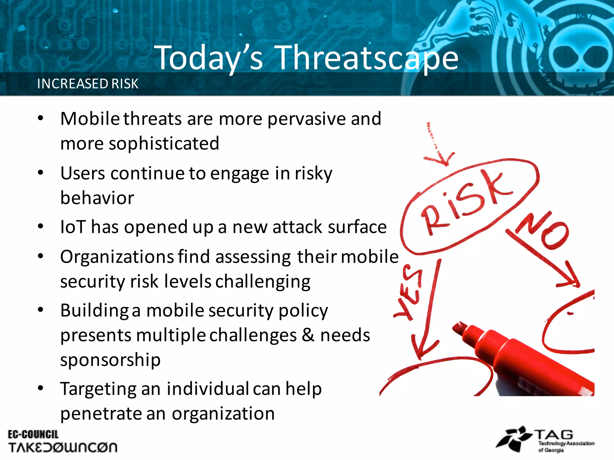 Today’s	
  Threatscape
• Mobile	
  threats	
  are	
  more	
  pervasive	
  and	
  
more	
  sophisticated
• Users	
  continue	
  to	
  engage	
  in	
  risky	
  
behavior
• IoT has	
  opened	
  up	
  a	
  new	
  attack	
  surface
• Organizations	
  find	
  assessing	
  their	
  mobile	
  
security	
  risk	
  levels	
  challenging
• Building	
  a	
  mobile	
  security	
  policy	
  
presents	
  multiple	
  challenges	
  &	
  needs	
  
sponsorship
• Targeting	
  an	
  individual	
  can	
  help	
  
penetrate	
  an	
  organization
INCREASED	
  RISK
 