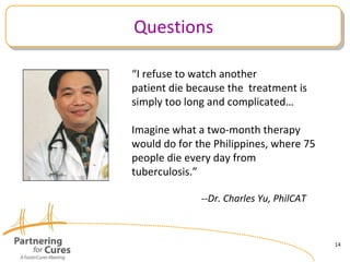 Questions “ I refuse to watch another patient die because the  treatment is simply too long and complicated… Imagine what a two-month therapy would do for the Philippines, where 75 people die every day from  tuberculosis.” --Dr. Charles Yu, PhilCAT 