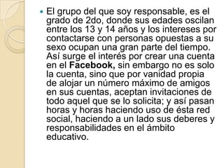  El grupo del que soy responsable, es el
grado de 2do, donde sus edades oscilan
entre los 13 y 14 años y los intereses por
contactarse con personas opuestas a su
sexo ocupan una gran parte del tiempo.
Así surge el interés por crear una cuenta
en el Facebook, sin embargo no es solo
la cuenta, sino que por vanidad propia
de alojar un número máximo de amigos
en sus cuentas, aceptan invitaciones de
todo aquel que se lo solicita; y así pasan
horas y horas haciendo uso de ésta red
social, haciendo a un lado sus deberes y
responsabilidades en el ámbito
educativo.
 