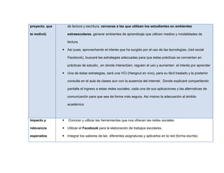 proyecto, que
te motivó)
de lectura y escritura, cercanas a las que utilizan los estudiantes en ambientes
extraescolares. generar ambientes de aprendizaje que utilicen medios y modalidades de
lectura.
 Así pues, aprovechando el interés que ha surgido por el uso de las tecnologías, (red social
Facebook), buscaré las estrategias adecuadas para que éstas prácticas se conviertan en
prácticas de estudio., en donde interactúen, regulen el uso y aumenten el interés por aprender
 Una de éstas estrategias, será una VCI (Hangout en vivo), para su fácil traslado y la posterior
consulta en el aula de clases aun con la ausencia del internet. Donde explicaré compartiendo
pantalla el ingreso a estas redes sociales, cada una de sus aplicaciones y las alternativas de
comunicación para que sea de forma más segura. Así mismo la adecuación al ámbito
académico
Impacto y
relevancia
esperados
 Conocer y utilizar las herramientas que nos ofrecen las redes sociales.
 Utilizar el Facebook para la elaboración de trabajos escolares.
 Integrar los saberes de las diferentes asignaturas y aplicarlos en la red (forma escrita)
 