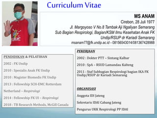 MS ANAM
Cirebon, 28 Juli 1977
Jl. Margoyoso V No.8 Tambak Aji Ngaliyan Semarang
Sub Bagian Respirologi, Bagian/KSM Ilmu Kesehatan Anak FK
Undip/RSUP dr Kariadi Semarang
msanam77@fk.undip.ac.id - 08156543014/081367428988
PENDIDIKAN & PELATIHAN
2002 : FK Undip
2010 : Spesialis Anak FK Undip
2010 : Magister Biomedis FK Undip
2013 : Fellowship SCH-EMC Rotterdam
Netherland – Respirologi
2014 : Fellowship FK UI – Respirologi
2018 : TB Research Methods, McGill Canada
PEKERJAAN
2002 : Dokter PTT – Sintang Kalbar
2010 : SpA – RSUD Lamandau Kalteng
2011 : Staf Subbagian Respirologi bagian IKA FK
Undip/RSUP dr Kariadi Semarang
ORGANISASI
Anggota IDI Jateng
Sekretaris IDAI Cabang Jateng
Pengurus UKK Respirologi PP IDAI
Curriculum Vitae
 