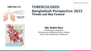 TUBERCULOSIS:
Bangladesh Perspective 2023
Threats and Way Forward
Md. Nadim Reza
TB PPM Expert, Bangladesh
PhD Researcher, Mahidol University, Thailand
Email: nadim.rez@student.mahidol.edu
TB Education Series
 