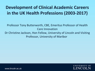 www.lincoln.ac.uk
Development of Clinical Academic Careers
in the UK Health Professions (2003-2017)
Professor Tony Butterworth, CBE, Emeritus Professor of Health
Care Innovation
Dr Christine Jackson, Hon Fellow, University of Lincoln and Visiting
Professor, University of Maribor
 