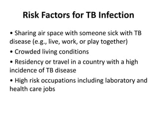 Risk Factors for TB Infection
• Sharing air space with someone sick with TB
disease (e.g., live, work, or play together)
• Crowded living conditions
• Residency or travel in a country with a high
incidence of TB disease
• High risk occupations including laboratory and
health care jobs
 