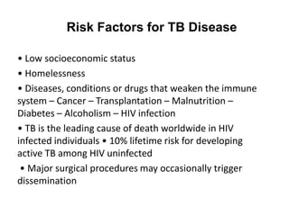 Risk Factors for TB Disease
• Low socioeconomic status
• Homelessness
• Diseases, conditions or drugs that weaken the immune
system – Cancer – Transplantation – Malnutrition –
Diabetes – Alcoholism – HIV infection
• TB is the leading cause of death worldwide in HIV
infected individuals • 10% lifetime risk for developing
active TB among HIV uninfected
• Major surgical procedures may occasionally trigger
dissemination
 