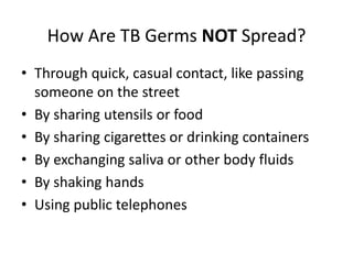 How Are TB Germs NOT Spread?
• Through quick, casual contact, like passing
someone on the street
• By sharing utensils or food
• By sharing cigarettes or drinking containers
• By exchanging saliva or other body fluids
• By shaking hands
• Using public telephones
 