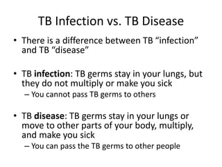 TB Infection vs. TB Disease
• There is a difference between TB “infection”
and TB “disease”
• TB infection: TB germs stay in your lungs, but
they do not multiply or make you sick
– You cannot pass TB germs to others
• TB disease: TB germs stay in your lungs or
move to other parts of your body, multiply,
and make you sick
– You can pass the TB germs to other people
 