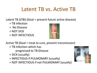 Latent TB vs. Active TB
Latent TB (LTBI) (Goal = prevent future active disease)
= TB Infection
= No Disease
= NOT SICK
= NOT INFECTIOUS
Active TB (Goal = treat to cure, prevent transmission)
= TB Infection which has
progressed to TB Disease
= SICK (usually)
= INFECTIOUS if PULMONARY (usually)
= NOT INFECTIOUS if not PULMONARY (usually)
 
