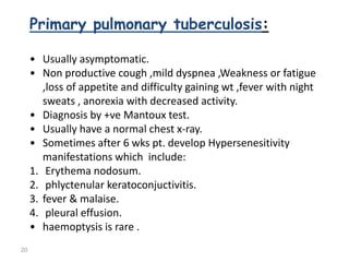 20
Primary pulmonary tuberculosis:
• Usually asymptomatic.
• Non productive cough ,mild dyspnea ,Weakness or fatigue
,loss of appetite and difficulty gaining wt ,fever with night
sweats , anorexia with decreased activity.
• Diagnosis by +ve Mantoux test.
• Usually have a normal chest x-ray.
• Sometimes after 6 wks pt. develop Hypersenesitivity
manifestations which include:
1. Erythema nodosum.
2. phlyctenular keratoconjuctivitis.
3. fever & malaise.
4. pleural effusion.
• haemoptysis is rare .
 