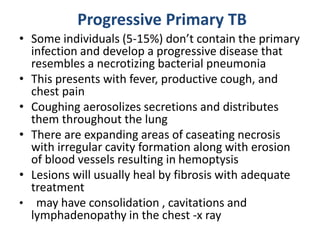 Progressive Primary TB
• Some individuals (5-15%) don’t contain the primary
infection and develop a progressive disease that
resembles a necrotizing bacterial pneumonia
• This presents with fever, productive cough, and
chest pain
• Coughing aerosolizes secretions and distributes
them throughout the lung
• There are expanding areas of caseating necrosis
with irregular cavity formation along with erosion
of blood vessels resulting in hemoptysis
• Lesions will usually heal by fibrosis with adequate
treatment
• may have consolidation , cavitations and
lymphadenopathy in the chest -x ray
 