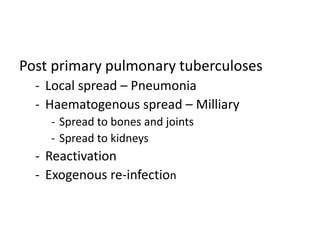 Post primary pulmonary tuberculoses
- Local spread – Pneumonia
- Haematogenous spread – Milliary
- Spread to bones and joints
- Spread to kidneys
- Reactivation
- Exogenous re-infection
 
