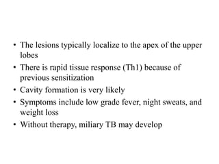 • The lesions typically localize to the apex of the upper
lobes
• There is rapid tissue response (Th1) because of
previous sensitization
• Cavity formation is very likely
• Symptoms include low grade fever, night sweats, and
weight loss
• Without therapy, miliary TB may develop
 