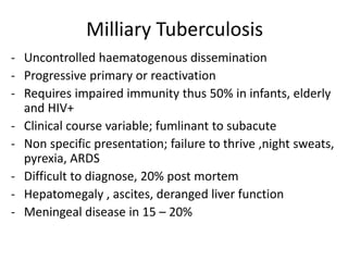 Milliary Tuberculosis
- Uncontrolled haematogenous dissemination
- Progressive primary or reactivation
- Requires impaired immunity thus 50% in infants, elderly
and HIV+
- Clinical course variable; fumlinant to subacute
- Non specific presentation; failure to thrive ,night sweats,
pyrexia, ARDS
- Difficult to diagnose, 20% post mortem
- Hepatomegaly , ascites, deranged liver function
- Meningeal disease in 15 – 20%
 