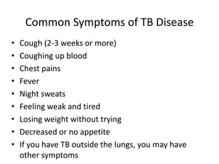 Common Symptoms of TB Disease
• Cough (2-3 weeks or more)
• Coughing up blood
• Chest pains
• Fever
• Night sweats
• Feeling weak and tired
• Losing weight without trying
• Decreased or no appetite
• If you have TB outside the lungs, you may have
other symptoms
 