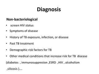 Diagnosis
Non-bacteriological
• screen HIV status
• Symptoms of disease
• History of TB exposure, infection, or disease
• Past TB treatment
• Demographic risk factors for TB
• Other medical conditions that increase risk for TB disease
(diabetes , immunosuppresion ,ESRD ,HIV , alcoholism
,silicosis )….
 