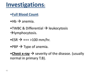 40
Investigations:
•Full Blood Count:
•Hb  anemia.
•TWBC & Differential  leukocytosis
lymphocytosis.
•ESR  +++ >100 mm/hr.
•PBP  Type of anemia.
•Chest x-ray  severity of the disease. (usually
normal in primary T.B).
 
