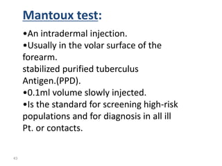 43
Mantoux test:
•An intradermal injection.
•Usually in the volar surface of the
forearm.
stabilized purified tuberculus
Antigen.(PPD).
•0.1ml volume slowly injected.
•Is the standard for screening high-risk
populations and for diagnosis in all ill
Pt. or contacts.
 
