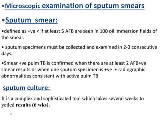 48
•Microscopic examination of sputum smears
•Sputum smear:
•defined as +ve < if at least 5 AFB are seen in 100 oil immersion fields of
the smear.
• sputum specimens must be collected and examined in 2-3 consecutive
days.
•Smear +ve pulm TB is confirmed when there are at least 2 AFB+ve
smear results or when one sputum specimen is +ve + radiographic
abnormalities consistent with active pulm TB.
sputum culture:
It is a complex and sophisticated tool which takes several weeks to
yeiled results (6 wks).
 