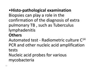 51
•Histo-pathological examination
Biopsies can play a role in the
confirmation of the diagnosis of extra
pulmonary TB , such as Tuberculus
lymphadenitis
Others
Automated test - Radiometric culture C14
PCR and other nucleic acid amplification
tests
Nucleic acid probes for various
mycobacteria
 