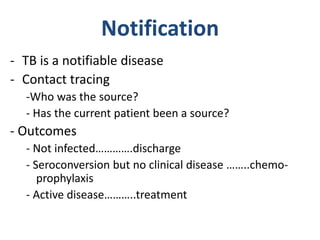 Notification
- TB is a notifiable disease
- Contact tracing
-Who was the source?
- Has the current patient been a source?
- Outcomes
- Not infected………….discharge
- Seroconversion but no clinical disease ……..chemo-
prophylaxis
- Active disease………..treatment
 
