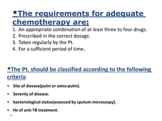 56
*The requirements for adequate
chemotherapy are:
1. An appropriate combination of at least three to four drugs.
2. Prescribed in the correct dosage.
3. Taken regularly by the Pt.
4. For a sufficient period of time.
*The Pt. should be classified according to the following
criteria:
• Site of disease(pulm or extra-pulm).
• Severity of disease.
• bacteriological status(assessed by sputum microscopy).
• Hx of anti-TB treatment.
 