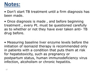 57
Notes:
• Don’t start TB treatment until a firm diagnosis has
been made.
• Once diagnosis is made , and before beginning
treatment , every Pt. must be questioned carefully
as to whether or not they have ever taken anti- TB
drug before.
• Measuring baseline liver enzyme levels before the
initiation of isoniazid therapy is recommended only
in patients with a condition that puts them at risk
for hepatotoxicity, such as pregnancy or
postpartum status, human immunodeficiency virus
infection, alcoholism or chronic hepatitis.
 