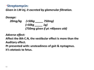 60
*Streptomycin:
Given in I.M inj, it excreted by glomerular filtration.
Dosage:
20mg/kg (<50kg _____ 750mg)
(>50kg _____ 1g)
(750mg given if pt >40years old)
Adverse effect:
Affect the 8th C.N, the vestibular effect is more than the
Auditary effect.
Pt presented with: unsteadiness of gait & nystagmus.
it’s ototoxic to fetus.
 