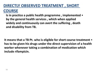 63
DIRECTLY OBSERVED TREATMENT , SHORT
COURSE
•
Is in practice a public health programme , implemented
by the general health services , which when applied
widely and continuously can avert the suffering , death
and disability from TB.
•
It means that a TB Pt. who is eligible for short course treatment
has to be given his drugs under the direct supervision of a health
worker whenever taking a combination of medication which
include rifampicin.
 