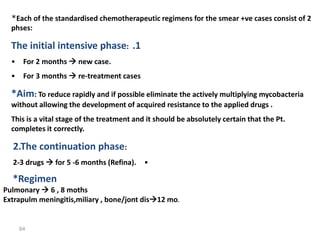 64
*Each of the standardised chemotherapeutic regimens for the smear +ve cases consist of 2
phses:
.1
The initial intensive phase:
• For 2 months  new case.
• For 3 months  re-treatment cases
*Aim: To reduce rapidly and if possible eliminate the actively multiplying mycobacteria
without allowing the development of acquired resistance to the applied drugs .
This is a vital stage of the treatment and it should be absolutely certain that the Pt.
completes it correctly.
2.The continuation phase:
•
2-3 drugs  for 5 -6 months (Refina).
*Regimen
Pulmonary  6 , 8 moths
Extrapulm meningitis,miliary , bone/jont dis12 mo.
 