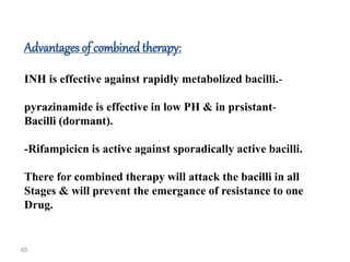 65
Advantages of combinedtherapy:
-
INH is effective against rapidly metabolized bacilli.
-
pyrazinamide is effective in low PH & in prsistant
Bacilli (dormant).
-Rifampicicn is active against sporadically active bacilli.
There for combined therapy will attack the bacilli in all
Stages & will prevent the emergance of resistance to one
Drug.
 