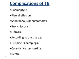 68
Complications of TB
•Haemoptysis.
•Pleural effusion.
•Spontaneous pneumothorax.
•Bronchiactisis
•Fibrosis.
•According to the site e.g;
•TB spine paraplegia.
•Constrictive pericarditis.
•Death.
 