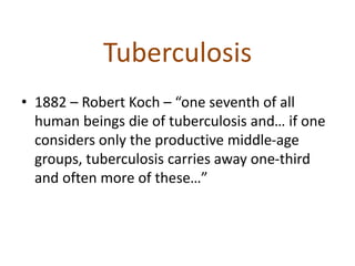 Tuberculosis
• 1882 – Robert Koch – “one seventh of all
human beings die of tuberculosis and… if one
considers only the productive middle-age
groups, tuberculosis carries away one-third
and often more of these…”
 