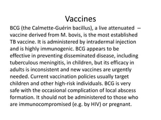 Vaccines
–
BCG (the Calmette-Guérin bacillus), a live attenuated
vaccine derived from M. bovis, is the most established
TB vaccine. It is administered by intradermal injection
and is highly immunogenic. BCG appears to be
effective in preventing disseminated disease, including
tuberculous meningitis, in children, but its efficacy in
adults is inconsistent and new vaccines are urgently
needed. Current vaccination policies usually target
children and other high-risk individuals. BCG is very
safe with the occasional complication of local abscess
formation. It should not be administered to those who
are immunocompromised (e.g. by HIV) or pregnant.
 