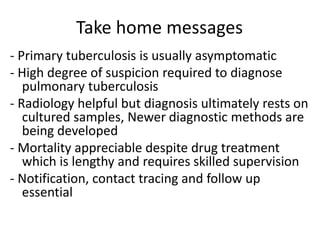 Take home messages
- Primary tuberculosis is usually asymptomatic
- High degree of suspicion required to diagnose
pulmonary tuberculosis
- Radiology helpful but diagnosis ultimately rests on
cultured samples, Newer diagnostic methods are
being developed
- Mortality appreciable despite drug treatment
which is lengthy and requires skilled supervision
- Notification, contact tracing and follow up
essential
 