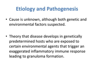 Etiology and Pathogenesis
• Cause is unknown, although both genetic and
environmental factors suspected.
• Theory that disease develops in genetically
predetermined hosts who are exposed to
certain environmental agents that trigger an
exaggerated inflammatory immune response
leading to granuloma formation.
 