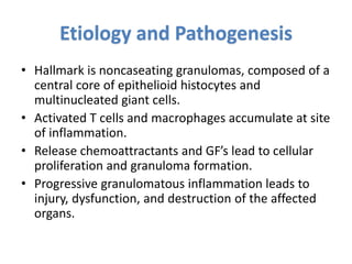 Etiology and Pathogenesis
• Hallmark is noncaseating granulomas, composed of a
central core of epithelioid histocytes and
multinucleated giant cells.
• Activated T cells and macrophages accumulate at site
of inflammation.
• Release chemoattractants and GF’s lead to cellular
proliferation and granuloma formation.
• Progressive granulomatous inflammation leads to
injury, dysfunction, and destruction of the affected
organs.
 