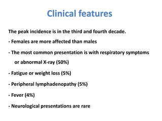 Clinical features
The peak incidence is in the third and fourth decade.
- Females are more affected than males
- The most common presentation is with respiratory symptoms
or abnormal X-ray (50%)
- Fatigue or weight loss (5%)
- Peripheral lymphadenopathy (5%)
- Fever (4%)
- Neurological presentations are rare
 