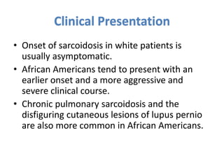 Clinical Presentation
• Onset of sarcoidosis in white patients is
usually asymptomatic.
• African Americans tend to present with an
earlier onset and a more aggressive and
severe clinical course.
• Chronic pulmonary sarcoidosis and the
disfiguring cutaneous lesions of lupus pernio
are also more common in African Americans.
 