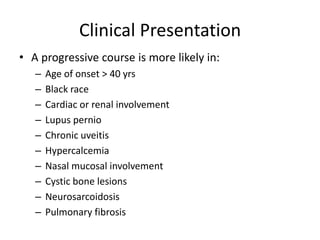 Clinical Presentation
• A progressive course is more likely in:
– Age of onset > 40 yrs
– Black race
– Cardiac or renal involvement
– Lupus pernio
– Chronic uveitis
– Hypercalcemia
– Nasal mucosal involvement
– Cystic bone lesions
– Neurosarcoidosis
– Pulmonary fibrosis
 