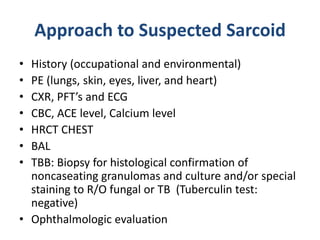 Approach to Suspected Sarcoid
• History (occupational and environmental)
• PE (lungs, skin, eyes, liver, and heart)
• CXR, PFT’s and ECG
• CBC, ACE level, Calcium level
• HRCT CHEST
• BAL
• TBB: Biopsy for histological confirmation of
noncaseating granulomas and culture and/or special
staining to R/O fungal or TB (Tuberculin test:
negative)
• Ophthalmologic evaluation
 